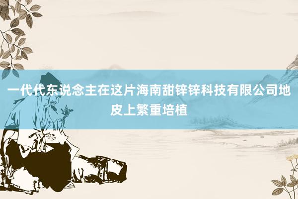 一代代东说念主在这片海南甜锌锌科技有限公司地皮上繁重培植