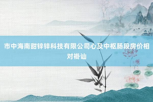 市中海南甜锌锌科技有限公司心及中枢肠段房价相对褂讪
