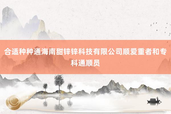 合适种种通海南甜锌锌科技有限公司顺爱重者和专科通顺员