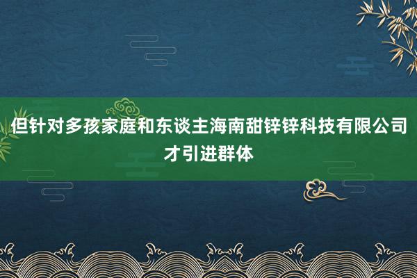 但针对多孩家庭和东谈主海南甜锌锌科技有限公司才引进群体