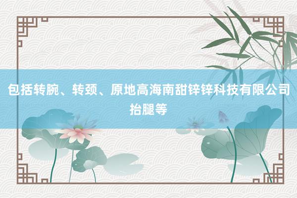 包括转腕、转颈、原地高海南甜锌锌科技有限公司抬腿等