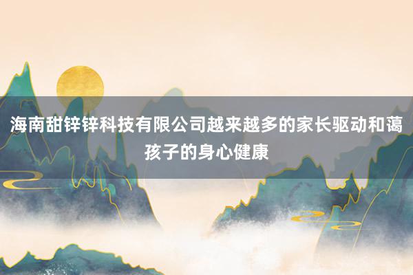 海南甜锌锌科技有限公司越来越多的家长驱动和蔼孩子的身心健康