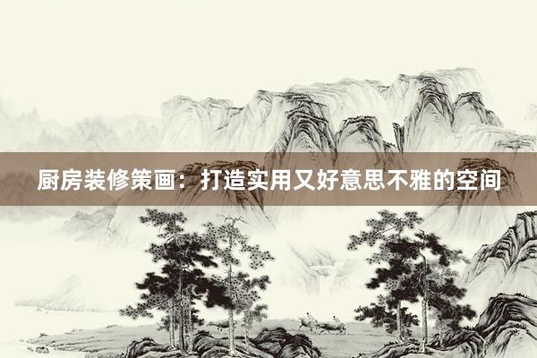 厨房装修策画：打造实用又好意思不雅的空间